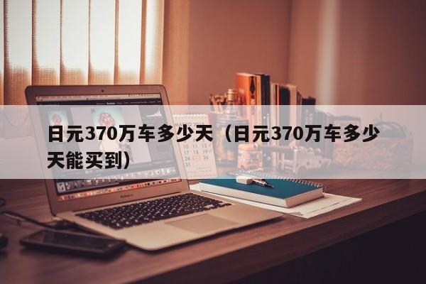 日元370万车多少天（日元370万车多少天能买到）