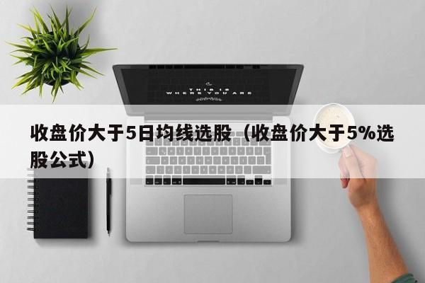 收盘价大于5日均线选股（收盘价大于5%选股公式）