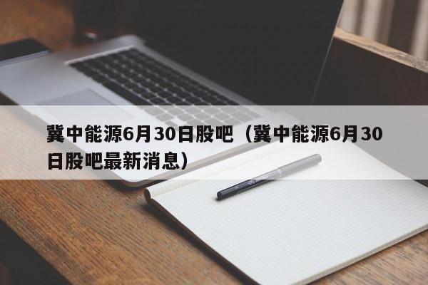 冀中能源6月30日股吧（冀中能源6月30日股吧最新消息）