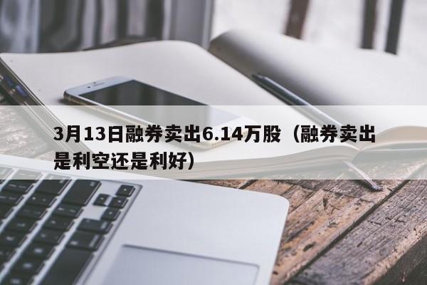 3月13日融券卖出6.14万股（融券卖出是利空还是利好）