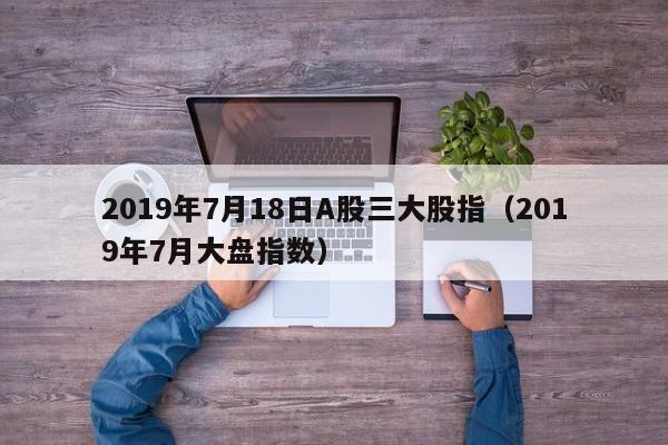 2019年7月18日A股三大股指（2019年7月大盘指数）