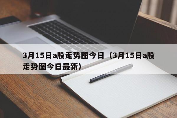 3月15日a股走势图今日（3月15日a股走势图今日最新）