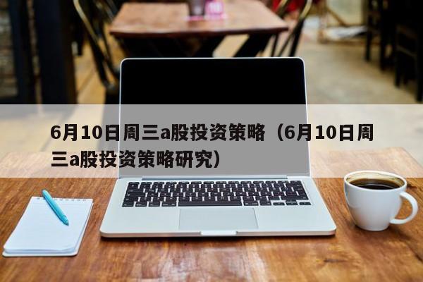 6月10日周三a股投资策略（6月10日周三a股投资策略研究）