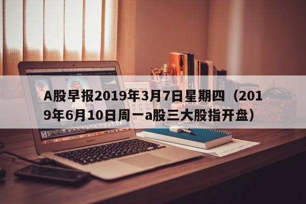 A股早报2019年3月7日星期四（2019年6月10日周一a股三大股指开盘）