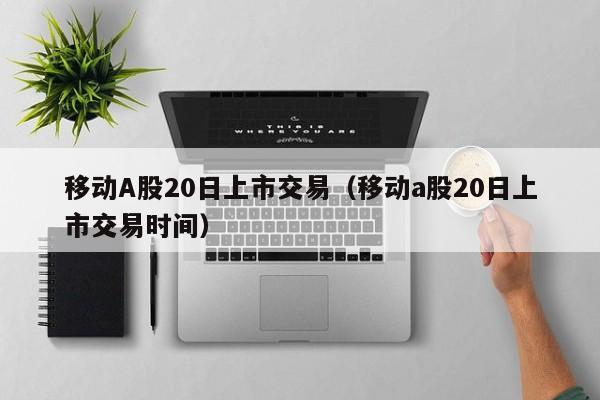 移动A股20日上市交易（移动a股20日上市交易时间）