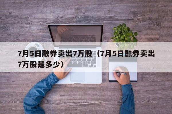 7月5日融券卖出7万股（7月5日融券卖出7万股是多少）