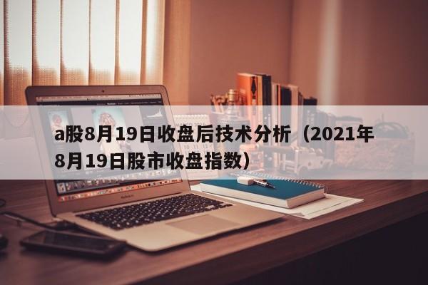 a股8月19日收盘后技术分析（2021年8月19日股市收盘指数）