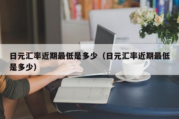 日元汇率近期最低是多少（日元汇率近期最低是多少）