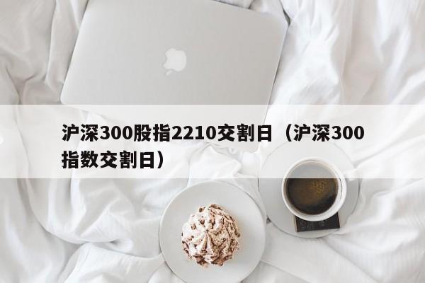 沪深300股指2210交割日（沪深300指数交割日）