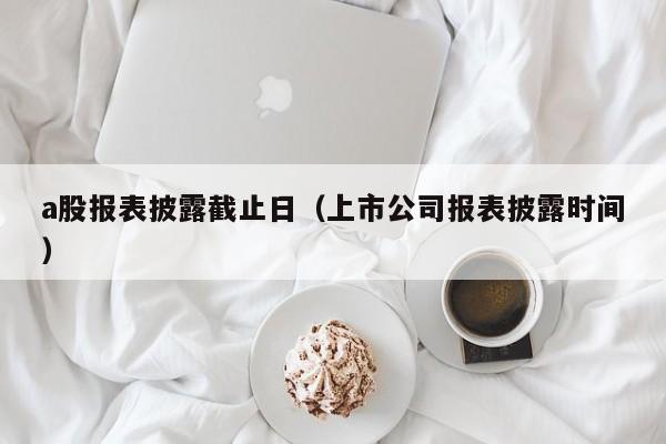 a股报表披露截止日（上市公司报表披露时间）