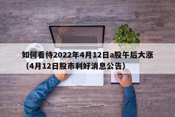 如何看待2022年4月12日a股午后大涨（4月12日股市利好消息公告）