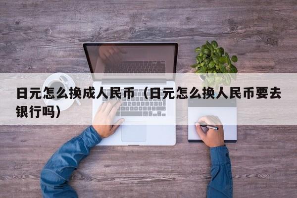 日元怎么换成人民币（日元怎么换人民币要去银行吗）
