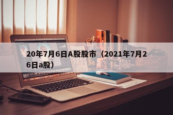 20年7月6日A股股市（2021年7月26日a股）