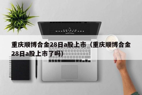 重庆顺博合金28日a股上市（重庆顺博合金28日a股上市了吗）