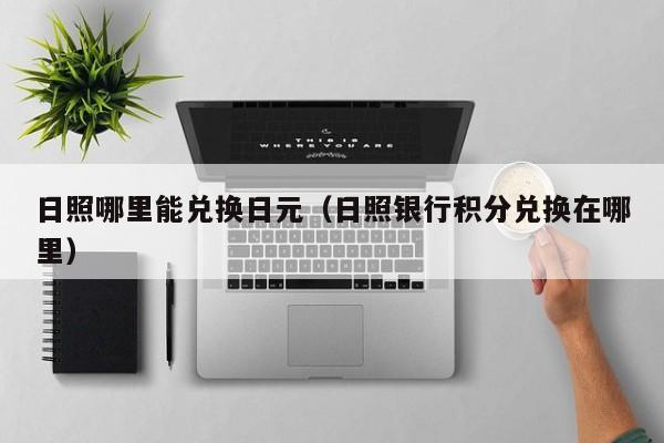 日照哪里能兑换日元（日照银行积分兑换在哪里）