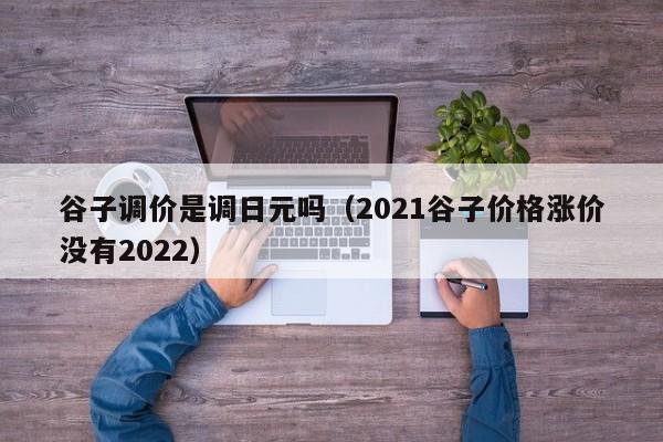 谷子调价是调日元吗（2021谷子价格涨价没有2022）