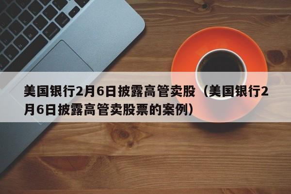 美国银行2月6日披露高管卖股（美国银行2月6日披露高管卖股票的案例）