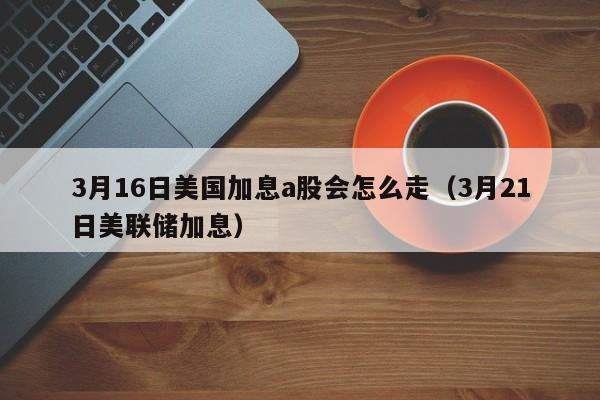3月16日美国加息a股会怎么走（3月21日美联储加息）