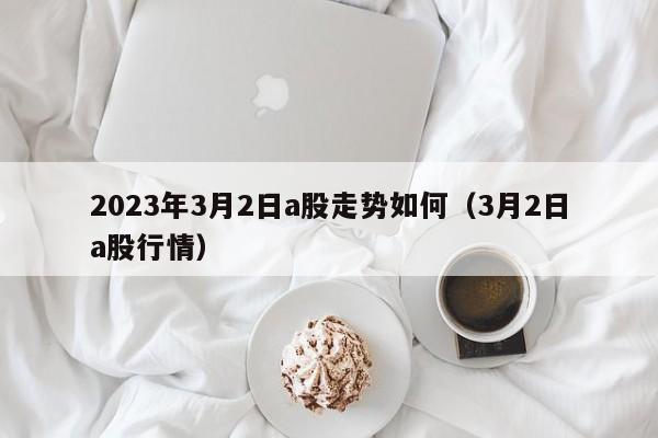 2023年3月2日a股走势如何（3月2日a股行情）