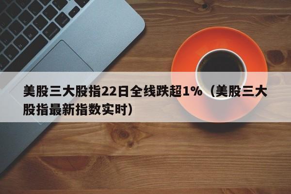 美股三大股指22日全线跌超1%（美股三大股指最新指数实时）