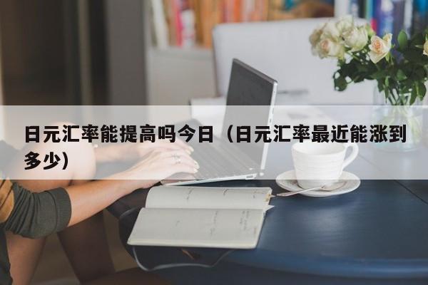 日元汇率能提高吗今日（日元汇率最近能涨到多少）