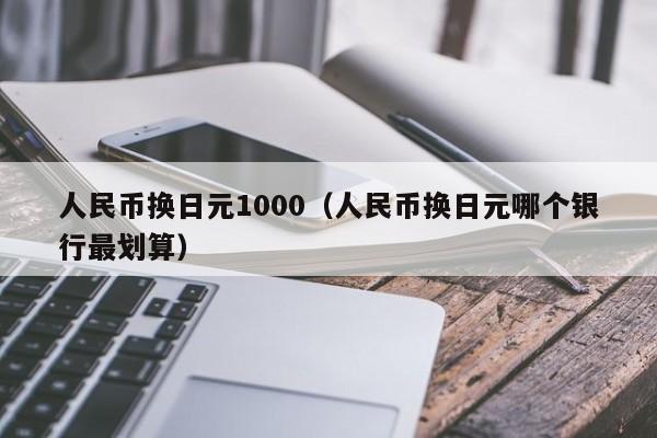 人民币换日元1000（人民币换日元哪个银行最划算）