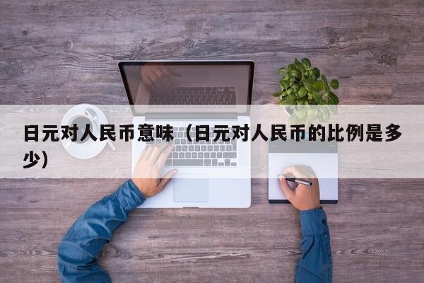 日元对人民币意味（日元对人民币的比例是多少）