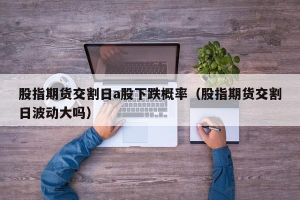 股指期货交割日a股下跌概率（股指期货交割日波动大吗）
