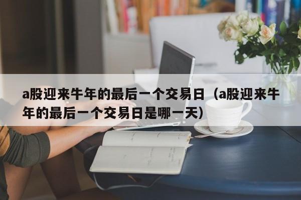 a股迎来牛年的最后一个交易日（a股迎来牛年的最后一个交易日是哪一天）