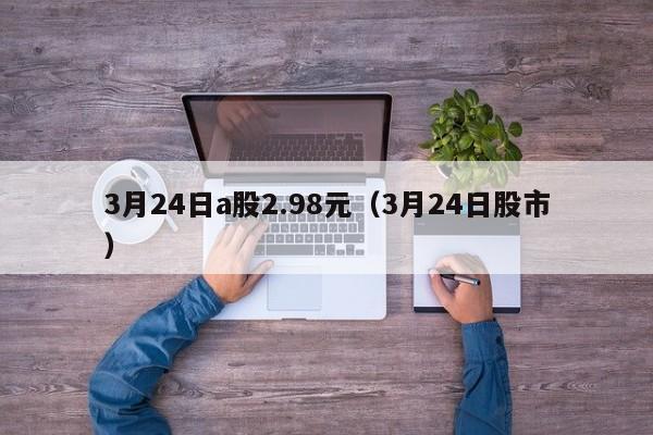 3月24日a股2.98元（3月24日股市）