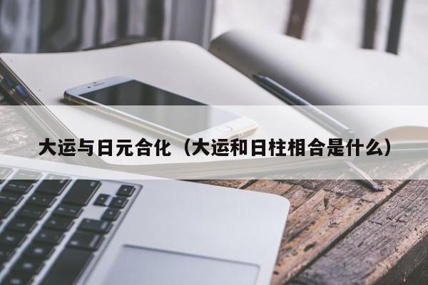 大运与日元合化（大运和日柱相合是什么）