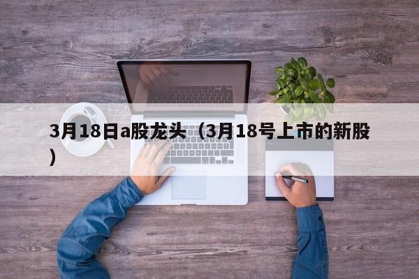 3月18日a股龙头（3月18号上市的新股）
