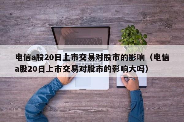 电信a股20日上市交易对股市的影响（电信a股20日上市交易对股市的影响大吗）