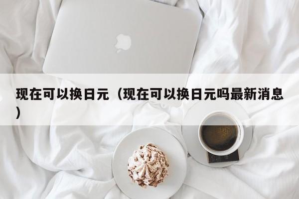 现在可以换日元（现在可以换日元吗最新消息）