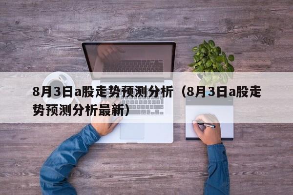 8月3日a股走势预测分析（8月3日a股走势预测分析最新）