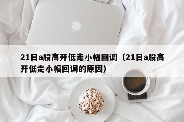 21日a股高开低走小幅回调（21日a股高开低走小幅回调的原因）