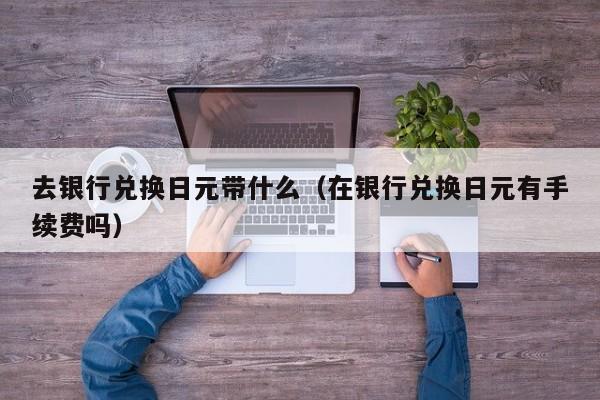 去银行兑换日元带什么（在银行兑换日元有手续费吗）