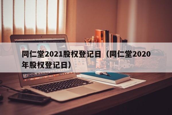 同仁堂2021股权登记日（同仁堂2020年股权登记日）