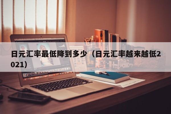 日元汇率最低降到多少（日元汇率越来越低2021）