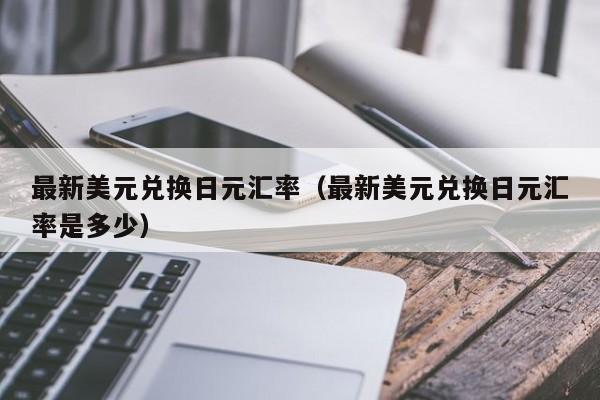 最新美元兑换日元汇率（最新美元兑换日元汇率是多少）