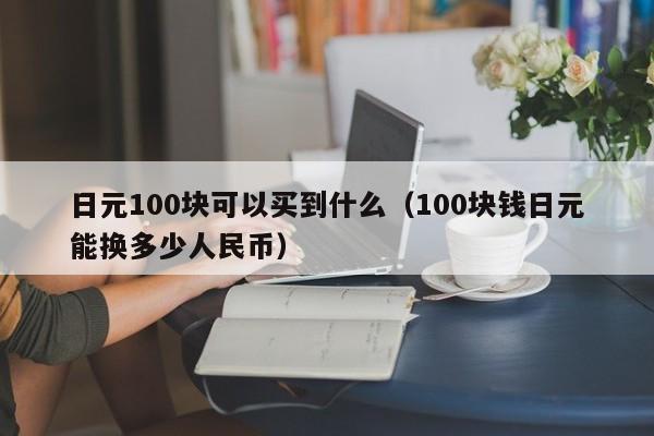 日元100块可以买到什么（100块钱日元能换多少人民币）