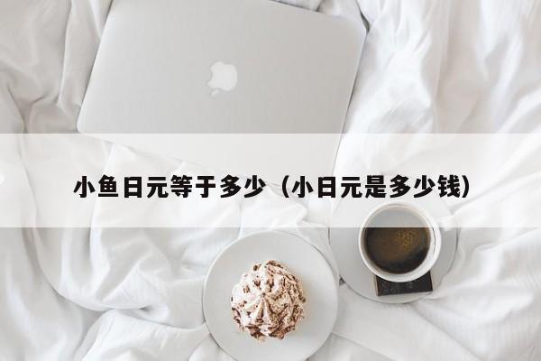 小鱼日元等于多少（小日元是多少钱）