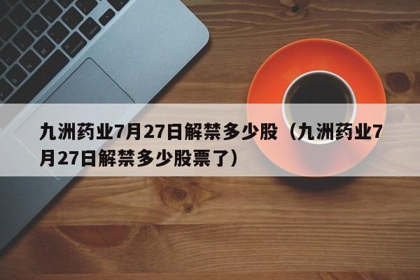 九洲药业7月27日解禁多少股（九洲药业7月27日解禁多少股票了）