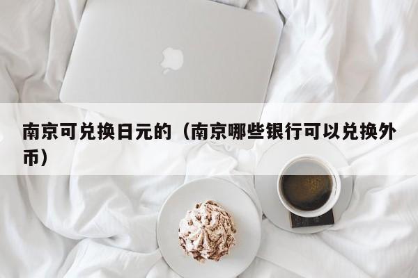 南京可兑换日元的（南京哪些银行可以兑换外币）