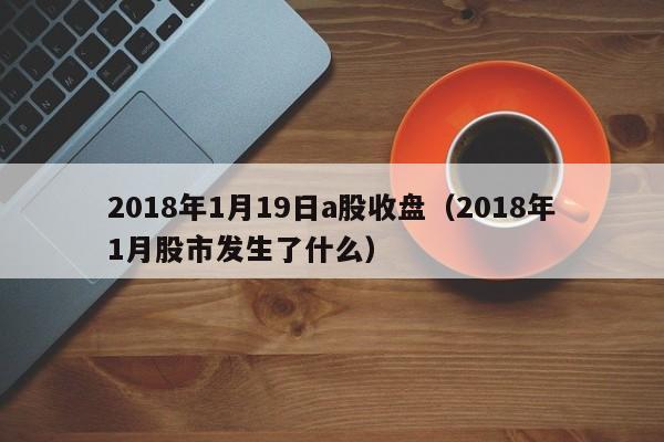 2018年1月19日a股收盘（2018年1月股市发生了什么）