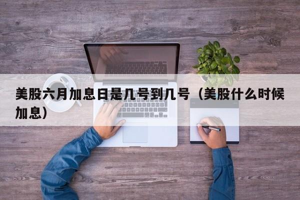 美股六月加息日是几号到几号（美股什么时候加息）
