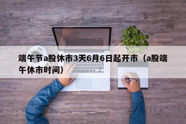 端午节a股休市3天6月6日起开市（a股端午休市时间）