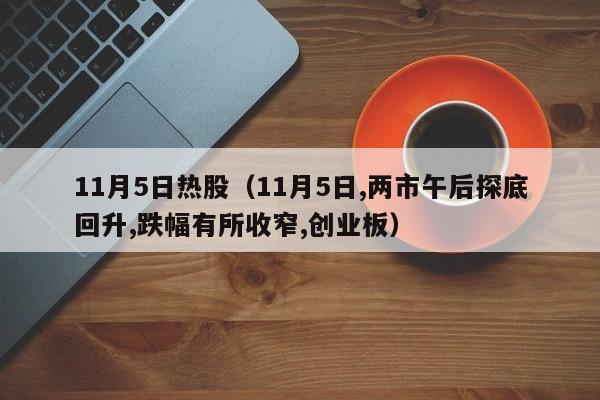 11月5日热股（11月5日,两市午后探底回升,跌幅有所收窄,创业板）