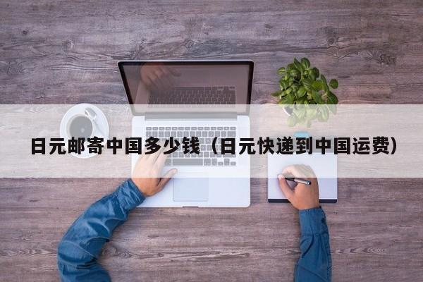 日元邮寄中国多少钱（日元快递到中国运费）