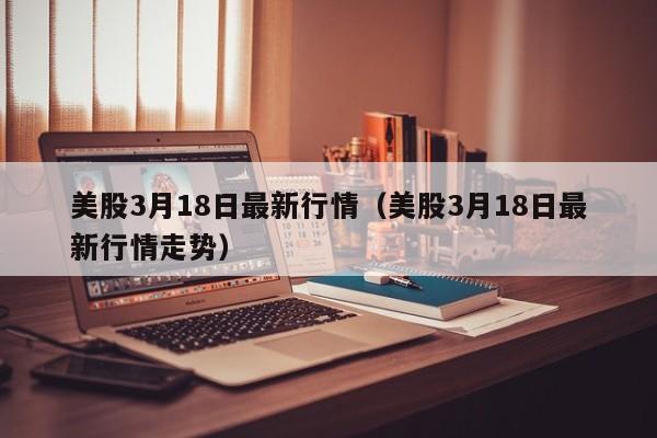 美股3月18日最新行情（美股3月18日最新行情走势）